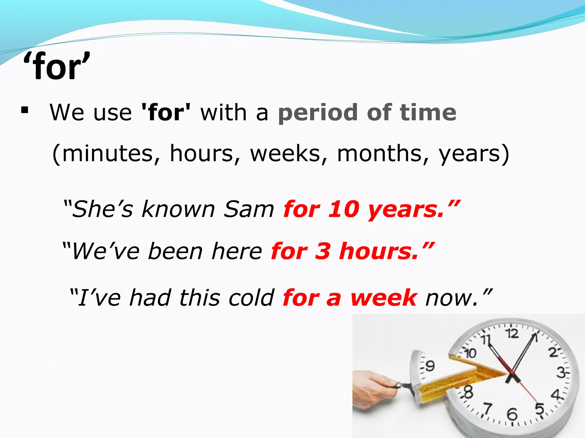 ‘for’
 We use 'for' with a period of time
(minutes, hours, weeks, months, years)
“She’s known Sam for 10 years.”
“We’ve been here for 3 hours.”
“I’ve had this cold for a week now.”
 