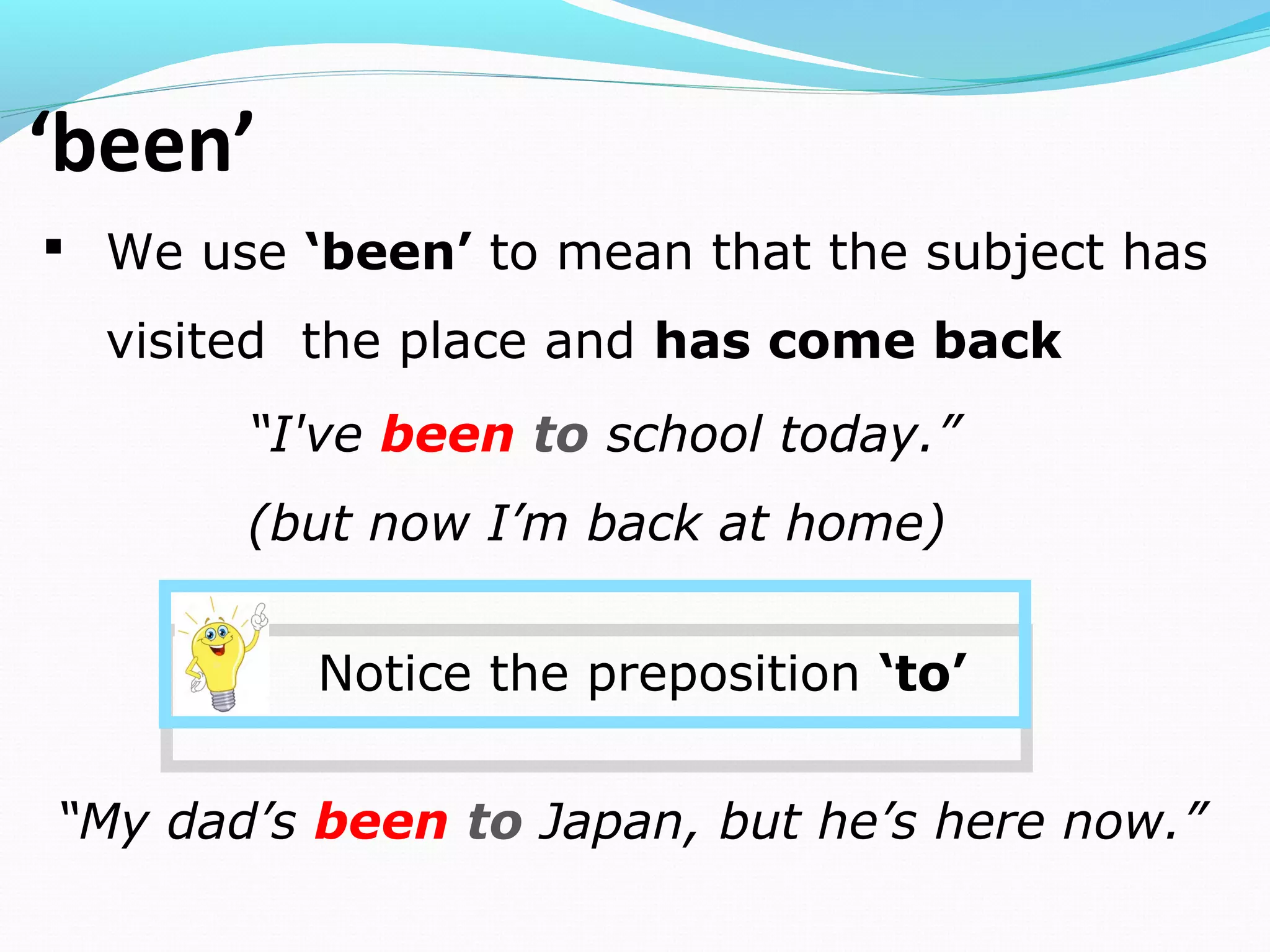 ‘been’
 We use ‘been’ to mean that the subject has
visited the place and has come back
“I've been to school today.”
(but now I’m back at home)
Notice the preposition ‘to’
“My dad’s been to Japan, but he’s here now.”
 