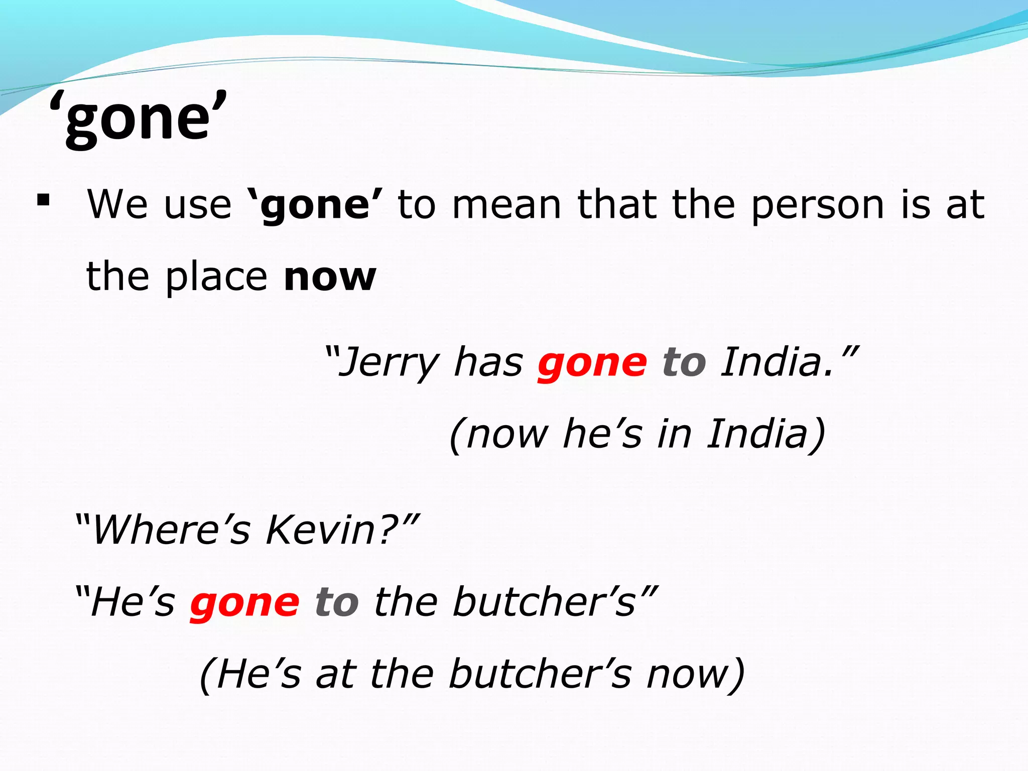 ‘gone’
 We use ‘gone’ to mean that the person is at
the place now
“Jerry has gone to India.”
(now he’s in India)
“Where’s Kevin?”
“He’s gone to the butcher’s”
(He’s at the butcher’s now)
 
