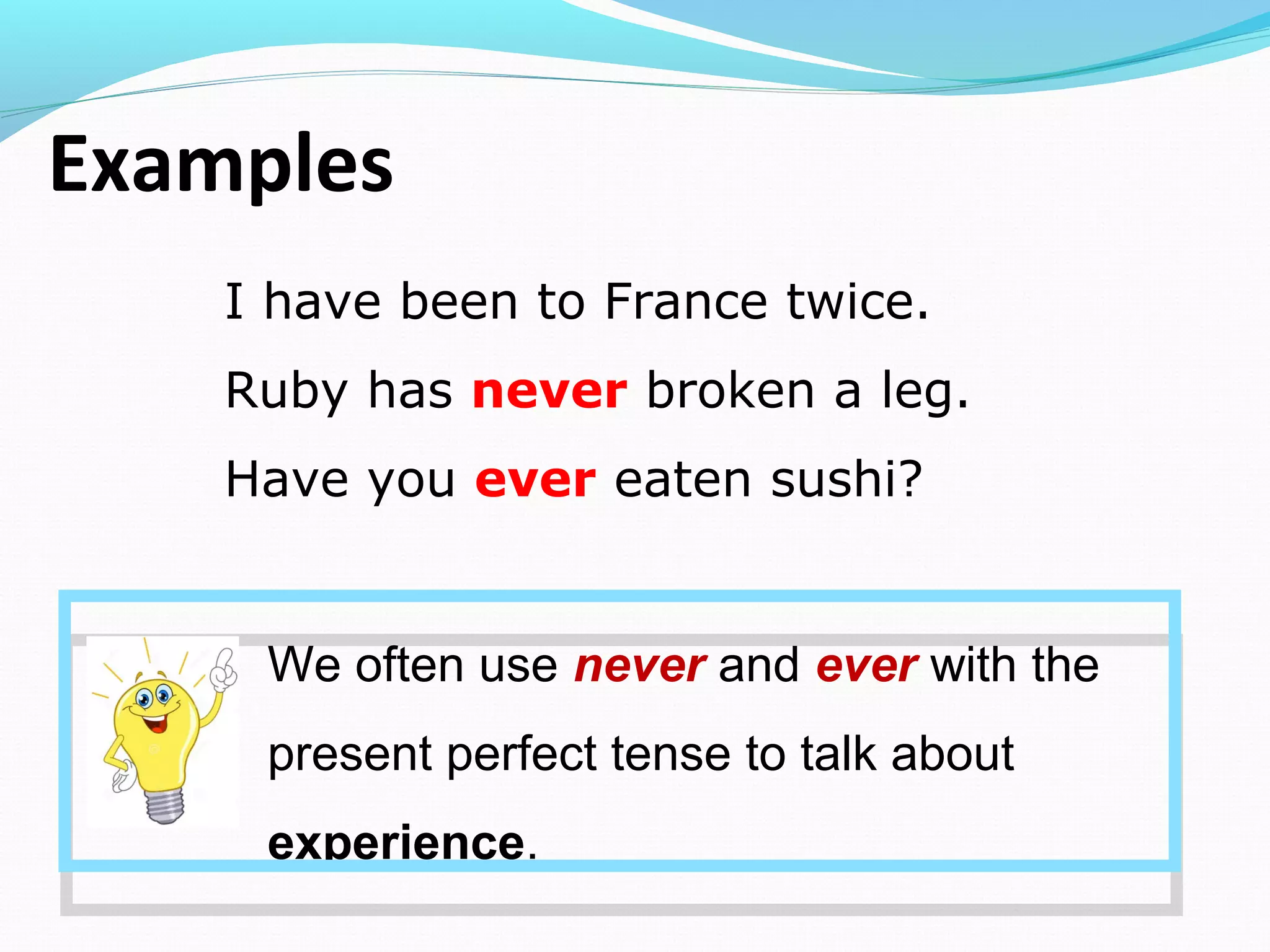 Examples
I have been to France twice.
Ruby has never broken a leg.
Have you ever eaten sushi?
We often use never and ever with the
present perfect tense to talk about
experience.
 