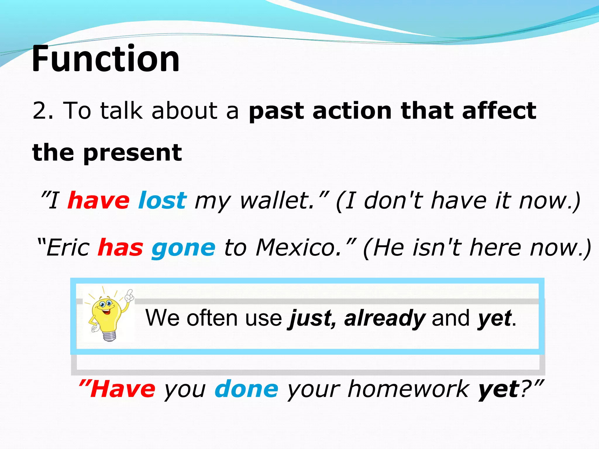 2. To talk about a past action that affect
the present
Function
 ”I have lost my wallet.” (I don't have it now.)
“Eric has gone to Mexico.” (He isn't here now.)
We often use just, already and yet.
 ”Have you done your homework yet?”
 