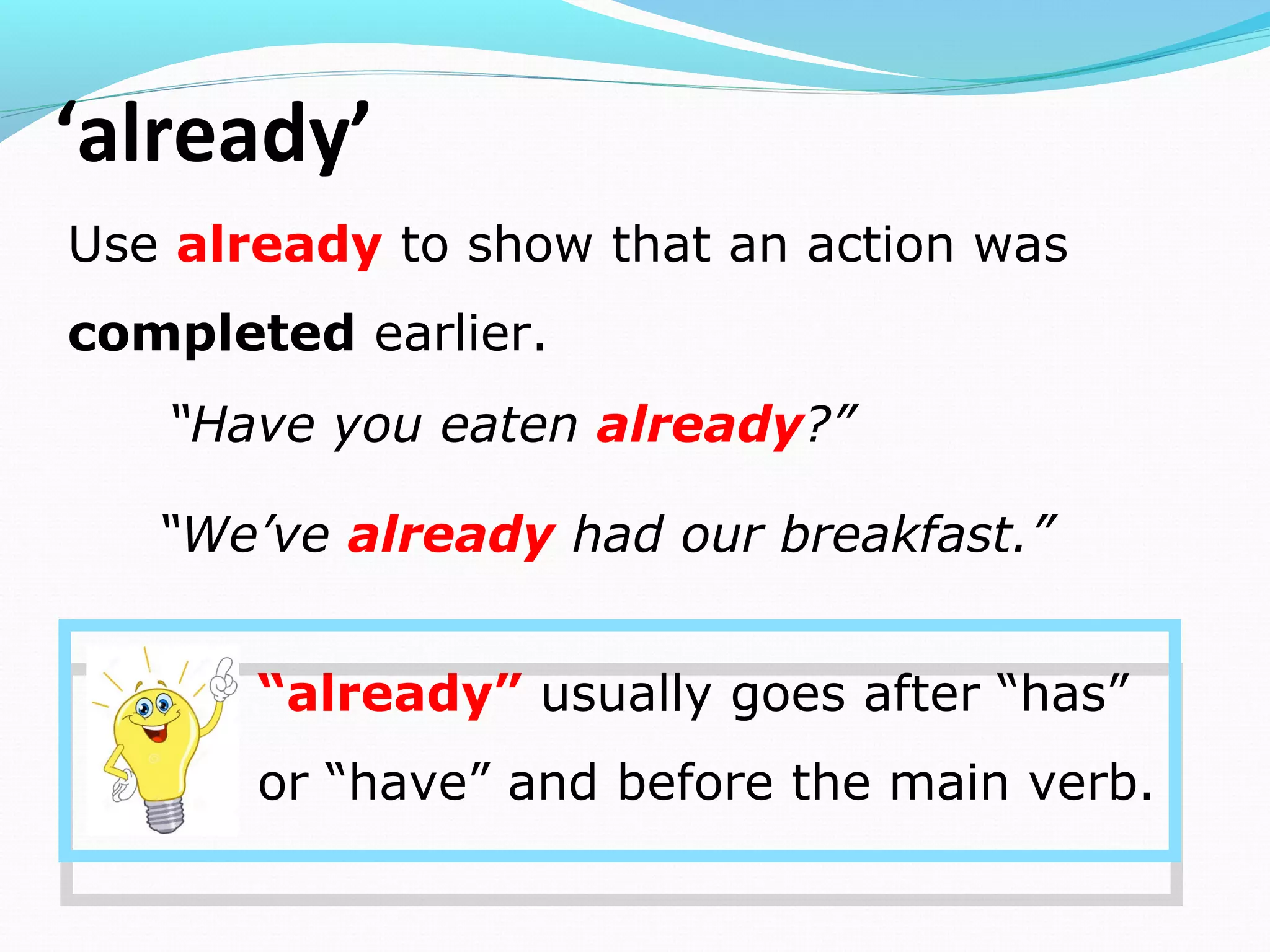 ‘already’
Use already to show that an action was
completed earlier.
“Have you eaten already?”
“We’ve already had our breakfast.”
“already” usually goes after “has”
or “have” and before the main verb.
 