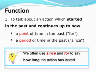 Function
3. To talk about an action which started
in the past and continues up to now
We often use since and for to say
how long the action has lasted.
 a point of time in the past (“for”)
 a period of time in the past (“since”)
 