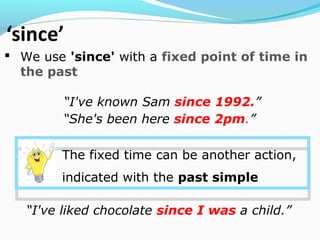  We use 'since' with a fixed point of time in
the past
“I've known Sam since 1992.”
“I've liked chocolate since I was a child.”
“She's been here since 2pm.”
The fixed time can be another action,
indicated with the past simple
 