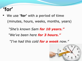 ‘for’
 We use 'for' with a period of time
(minutes, hours, weeks, months, years)
“She’s known Sam for 10 years.”
“We’ve been here for 3 hours.”
“I’ve had this cold for a week now.”
 