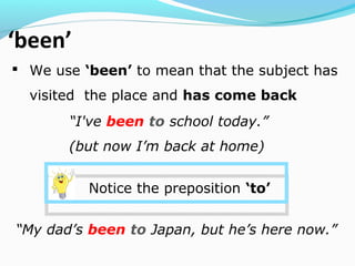 ‘been’
 We use ‘been’ to mean that the subject has
visited the place and has come back
“I've been to school today.”
(but now I’m back at home)
Notice the preposition ‘to’
“My dad’s been to Japan, but he’s here now.”
 