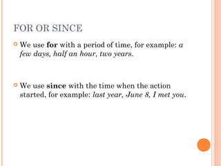 FOR OR SINCE
   We use for with a period of time, for example: a
    few days, half an hour, two years.



   We use since with the time when the action
    started, for example: last year, June 8, I met you.
 
