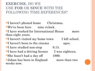 EXERCISE. DO WE
USE FOR OR SINCE WITH THE
FOLLOWING TIME REFERENCES?

I haven't phoned home   Christmas.
We've been here      nine o'clock.
I have worked for International House          more
than eight years.
I haven't visited my home town        I left school.
I haven't been to the cinema           ages.
I have studied non-stop         9.15.
I have had a driving licence     I was eighteen.
She hasn't had a day off        1999.
Johan has been in England          more than two
weeks now.
 