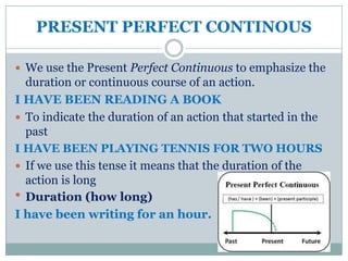 PRESENT PERFECT CONTINOUS

 We use the Present Perfect Continuous to emphasize the
  duration or continuous course of an action.
I HAVE BEEN READING A BOOK
 To indicate the duration of an action that started in the
  past
I HAVE BEEN PLAYING TENNIS FOR TWO HOURS
 If we use this tense it means that the duration of the
  action is long
 Duration (how long)
I have been writing for an hour.
 