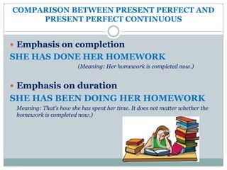 COMPARISON BETWEEN PRESENT PERFECT AND
     PRESENT PERFECT CONTINUOUS


 Emphasis on completion
SHE HAS DONE HER HOMEWORK
                        (Meaning: Her homework is completed now.)


 Emphasis on duration
SHE HAS BEEN DOING HER HOMEWORK
 Meaning: That's how she has spent her time. It does not matter whether the
 homework is completed now.)
 