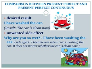 COMPARISON BETWEEN PRESENT PERFECT AND
     PRESENT PERFECT CONTINUOUS


 desired result
I have washed the car.
(Result: The car is clean now).
 unwanted side effect
Why are you so wet? - I have been washing the
  car. (side effect: I became wet when I was washing the
 car. It does not matter whether the car is clean now.)
 