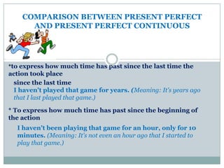 COMPARISON BETWEEN PRESENT PERFECT
      AND PRESENT PERFECT CONTINUOUS




*to express how much time has past since the last time the
action took place
 since the last time
 I haven't played that game for years. (Meaning: It's years ago
 that I last played that game.)

* To express how much time has past since the beginning of
the action
  I haven't been playing that game for an hour, only for 10
  minutes. (Meaning: It's not even an hour ago that I started to
  play that game.)
 