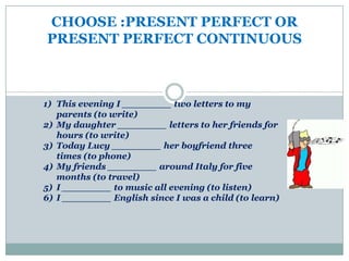 CHOOSE :PRESENT PERFECT OR
PRESENT PERFECT CONTINUOUS



1) This evening I ________ two letters to my
   parents (to write)
2) My daughter ________ letters to her friends for
   hours (to write)
3) Today Lucy ________ her boyfriend three
   times (to phone)
4) My friends ________ around Italy for five
   months (to travel)
5) I ________ to music all evening (to listen)
6) I ________ English since I was a child (to learn)
 