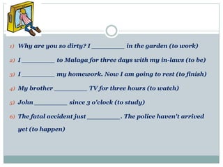1) Why are you so dirty? I ________ in the garden (to work)

2) I ________ to Malaga for three days with my in-laws (to be)

3) I ________ my homework. Now I am going to rest (to finish)

4) My brother ________ TV for three hours (to watch)

5) John ________ since 3 o'clock (to study)

6) The fatal accident just ________. The police haven't arrived

  yet (to happen)
 