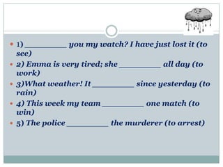  1) ________ you my watch? I have just lost it (to
  see)
 2) Emma is very tired; she ________ all day (to
  work)
 3)What weather! It ________ since yesterday (to
  rain)
 4) This week my team ________ one match (to
  win)
 5) The police ________ the murderer (to arrest)
 
