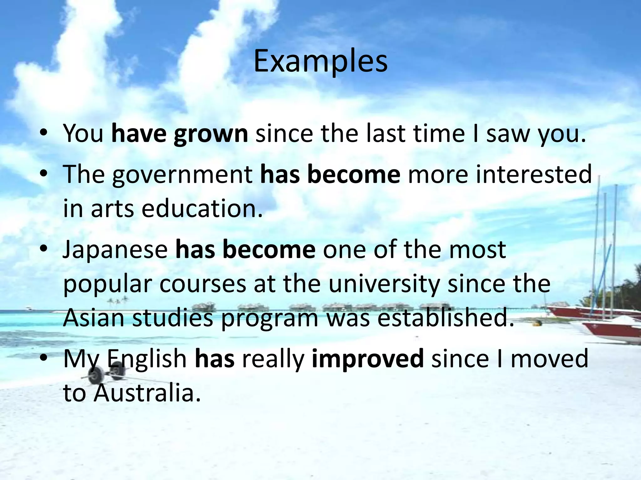 Examples
• You have grown since the last time I saw you.
• The government has become more interested
  in arts education.
• Japanese has become one of the most
  popular courses at the university since the
  Asian studies program was established.
• My English has really improved since I moved
  to Australia.
 