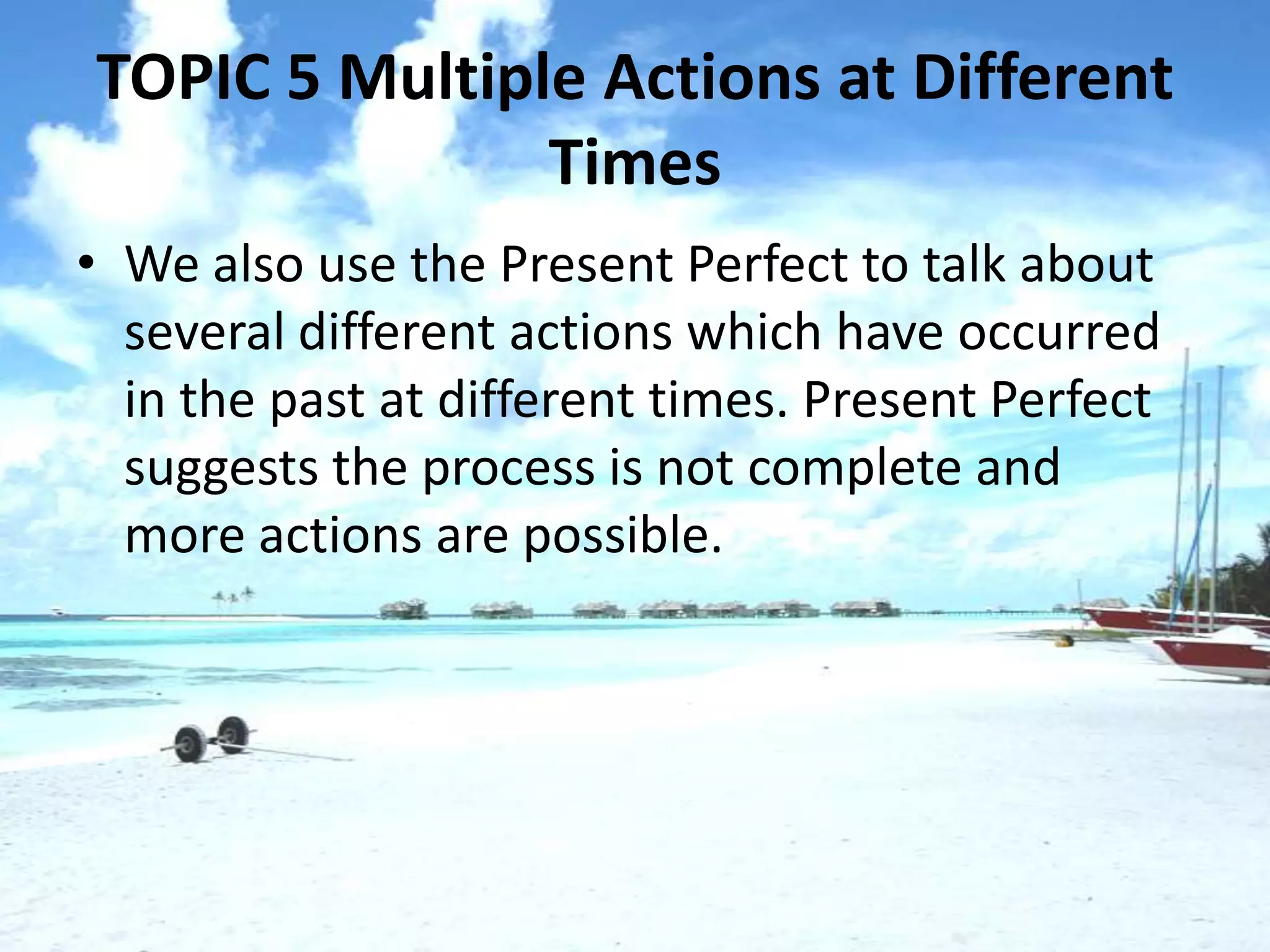 TOPIC 5 Multiple Actions at Different
               Times
• We also use the Present Perfect to talk about
  several different actions which have occurred
  in the past at different times. Present Perfect
  suggests the process is not complete and
  more actions are possible.
 