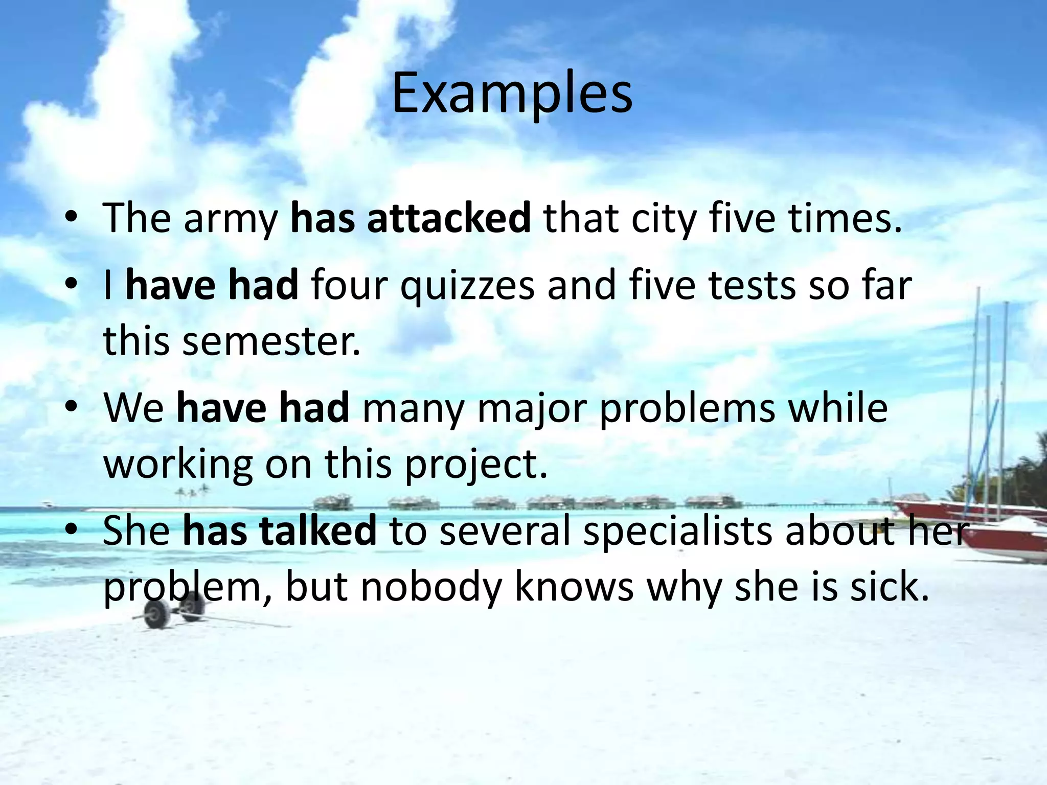Examples
• The army has attacked that city five times.
• I have had four quizzes and five tests so far
  this semester.
• We have had many major problems while
  working on this project.
• She has talked to several specialists about her
  problem, but nobody knows why she is sick.
 