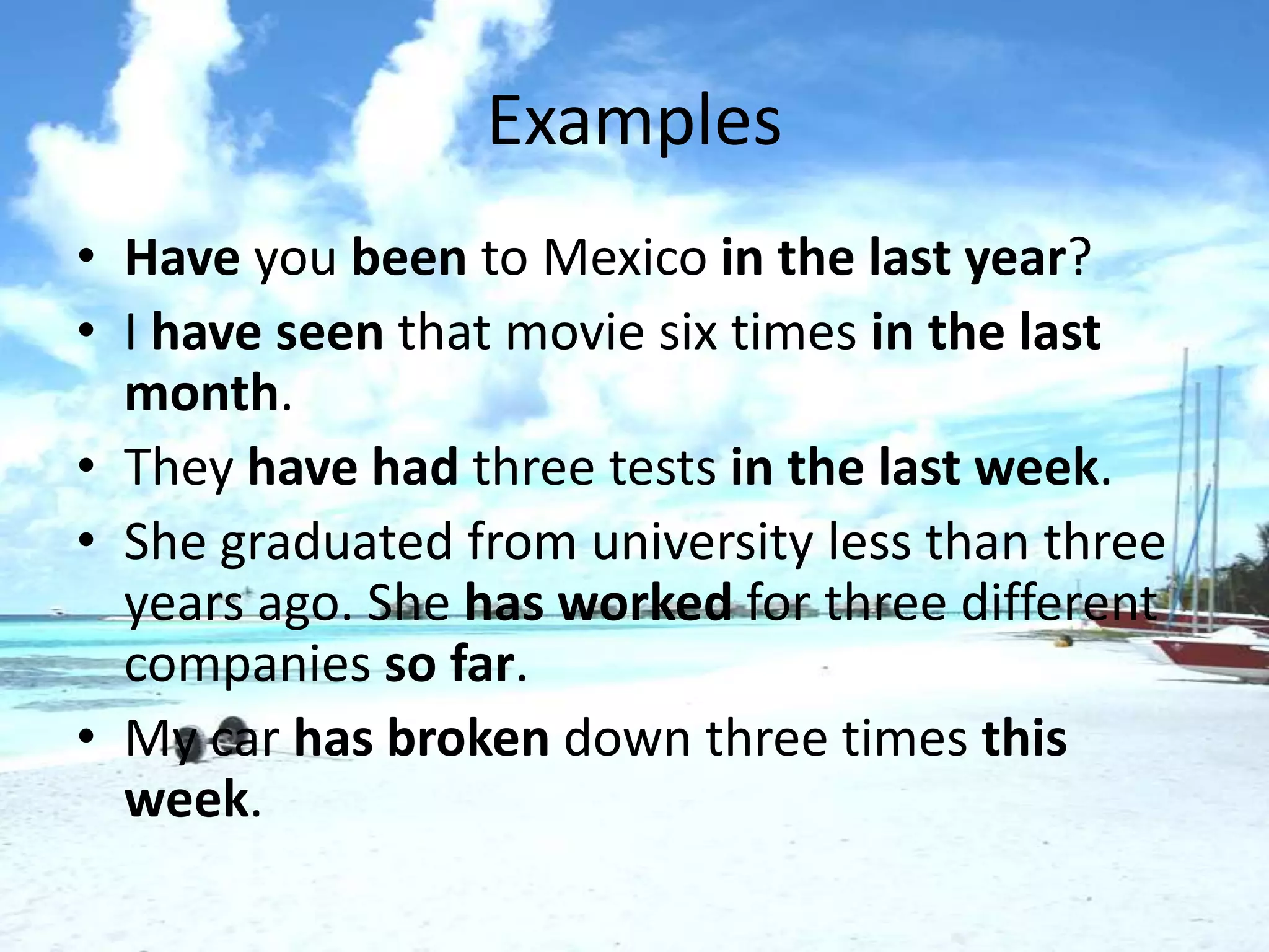Examples
• Have you been to Mexico in the last year?
• I have seen that movie six times in the last
  month.
• They have had three tests in the last week.
• She graduated from university less than three
  years ago. She has worked for three different
  companies so far.
• My car has broken down three times this
  week.
 
