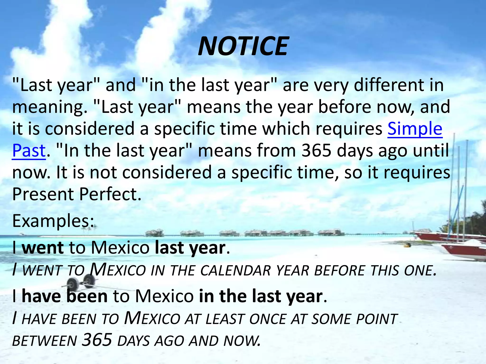 NOTICE
• "Last year" and "in the last year" are very different in
  meaning. "Last year" means the year before now, and
  it is considered a specific time which requires Simple
  Past. "In the last year" means from 365 days ago until
  now. It is not considered a specific time, so it requires
  Present Perfect.
• Examples:
• I went to Mexico last year.
  I WENT TO MEXICO IN THE CALENDAR YEAR BEFORE THIS ONE.
• I have been to Mexico in the last year.
  I HAVE BEEN TO MEXICO AT LEAST ONCE AT SOME POINT
  BETWEEN 365 DAYS AGO AND NOW.
 