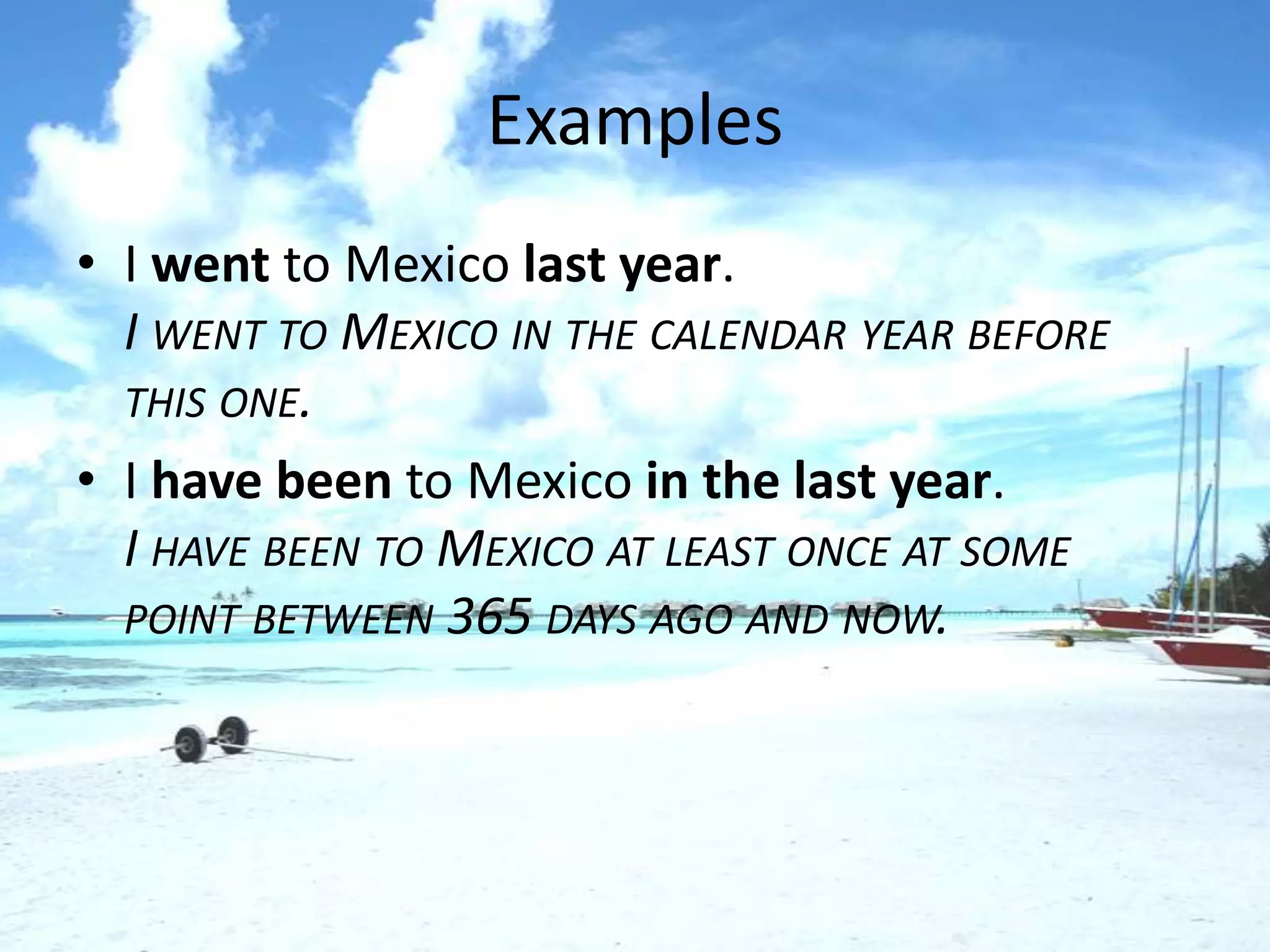 Examples
• I went to Mexico last year.
  I WENT TO MEXICO IN THE CALENDAR YEAR BEFORE
  THIS ONE.
• I have been to Mexico in the last year.
  I HAVE BEEN TO MEXICO AT LEAST ONCE AT SOME
  POINT BETWEEN 365 DAYS AGO AND NOW.
 