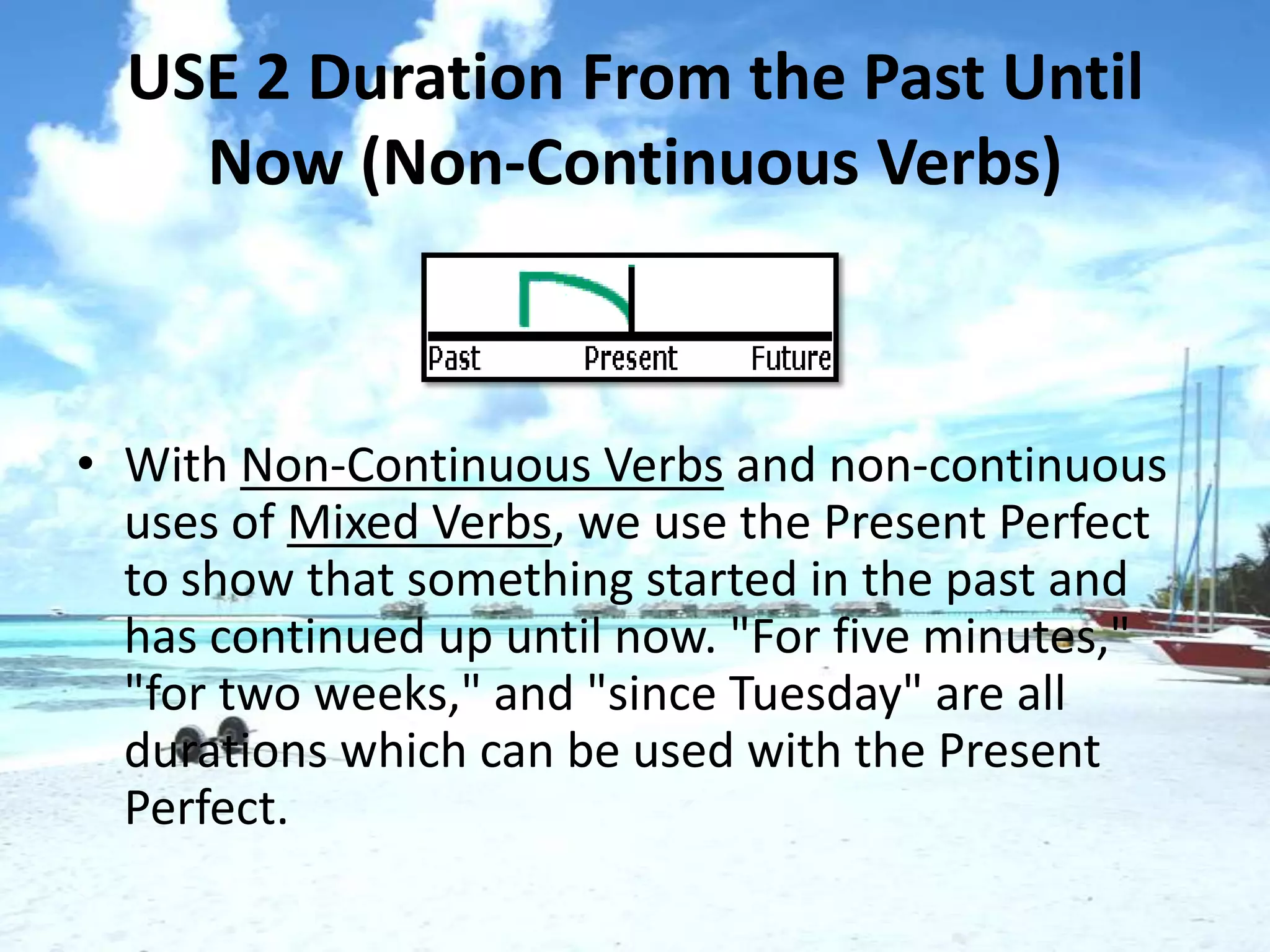 USE 2 Duration From the Past Until
    Now (Non-Continuous Verbs)



• With Non-Continuous Verbs and non-continuous
  uses of Mixed Verbs, we use the Present Perfect
  to show that something started in the past and
  has continued up until now. "For five minutes,"
  "for two weeks," and "since Tuesday" are all
  durations which can be used with the Present
  Perfect.
 