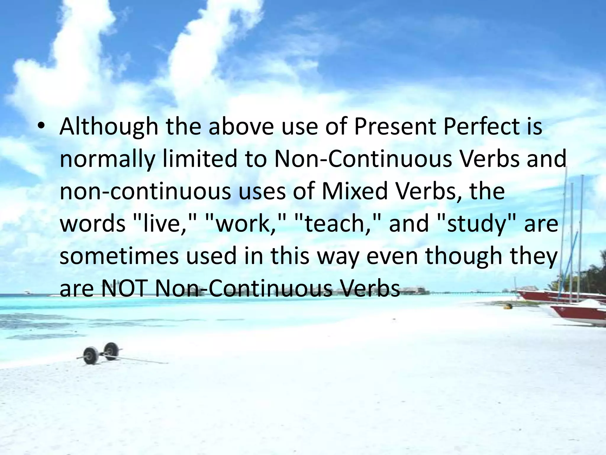 • Although the above use of Present Perfect is
  normally limited to Non-Continuous Verbs and
  non-continuous uses of Mixed Verbs, the
  words "live," "work," "teach," and "study" are
  sometimes used in this way even though they
  are NOT Non-Continuous Verbs
 