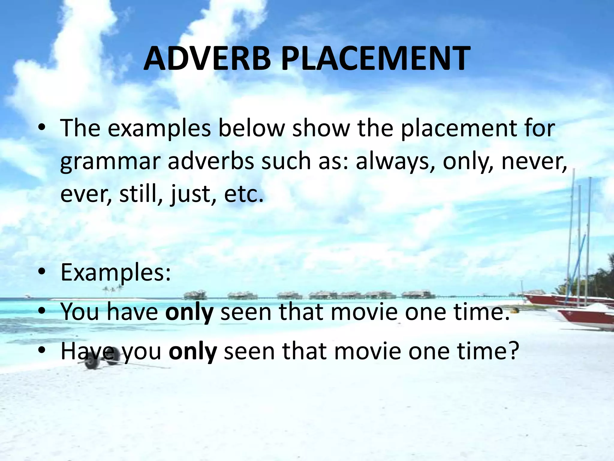 ADVERB PLACEMENT
• The examples below show the placement for
  grammar adverbs such as: always, only, never,
  ever, still, just, etc.

• Examples:
• You have only seen that movie one time.
• Have you only seen that movie one time?
 