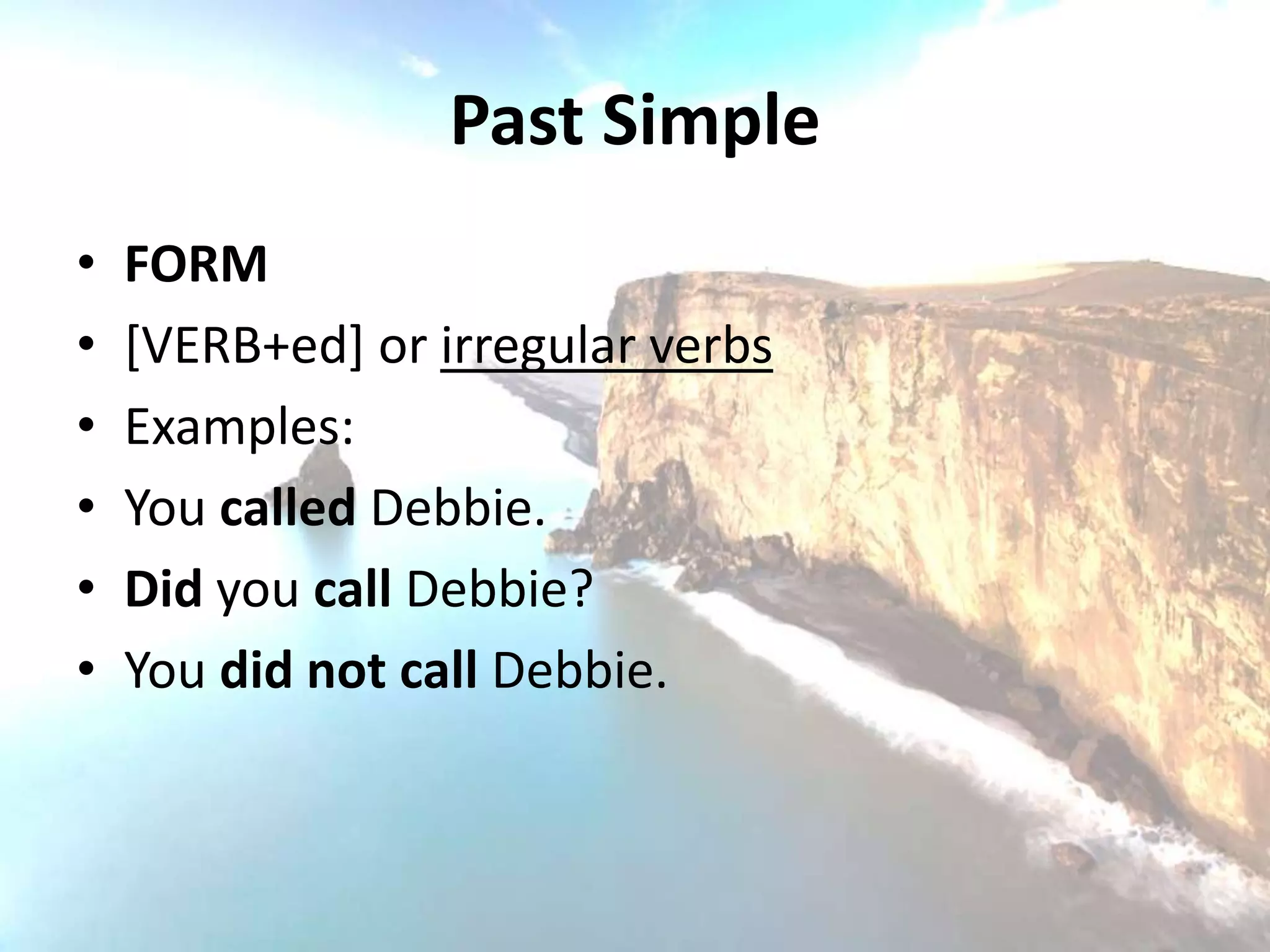 Past Simple
•   FORM
•   [VERB+ed] or irregular verbs
•   Examples:
•   You called Debbie.
•   Did you call Debbie?
•   You did not call Debbie.
 