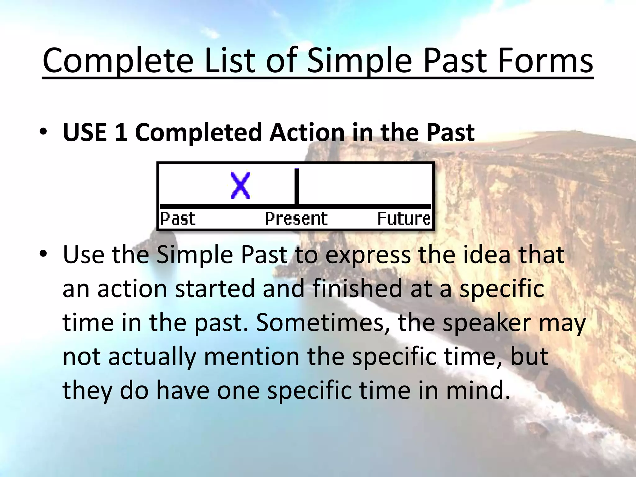 Complete List of Simple Past Forms
• USE 1 Completed Action in the Past



• Use the Simple Past to express the idea that
  an action started and finished at a specific
  time in the past. Sometimes, the speaker may
  not actually mention the specific time, but
  they do have one specific time in mind.
 