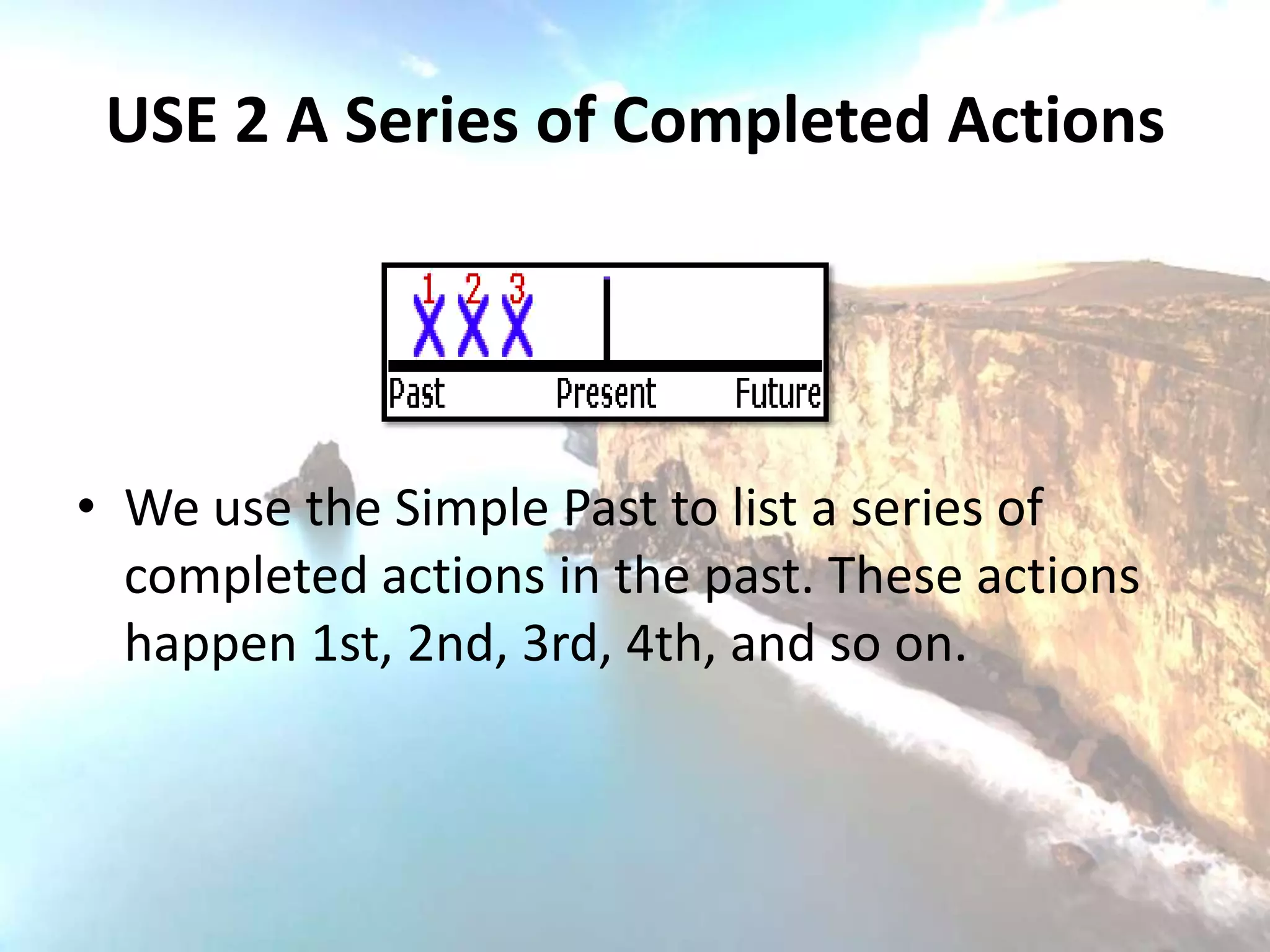 USE 2 A Series of Completed Actions




• We use the Simple Past to list a series of
  completed actions in the past. These actions
  happen 1st, 2nd, 3rd, 4th, and so on.
 