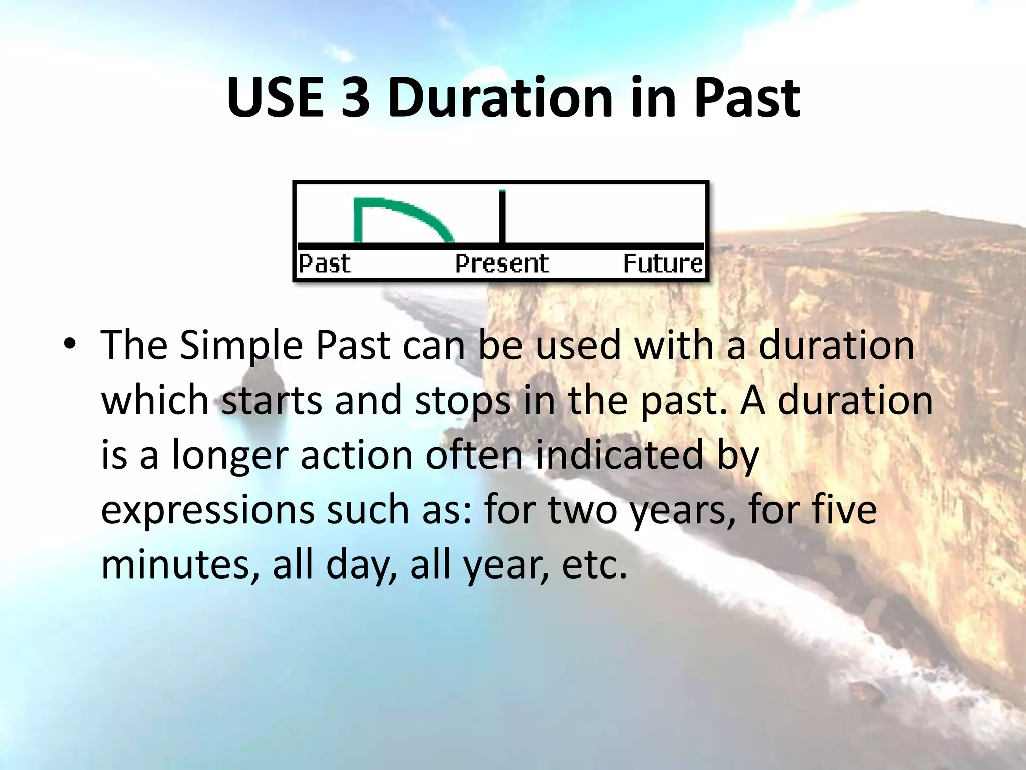 USE 3 Duration in Past


• The Simple Past can be used with a duration
  which starts and stops in the past. A duration
  is a longer action often indicated by
  expressions such as: for two years, for five
  minutes, all day, all year, etc.
 