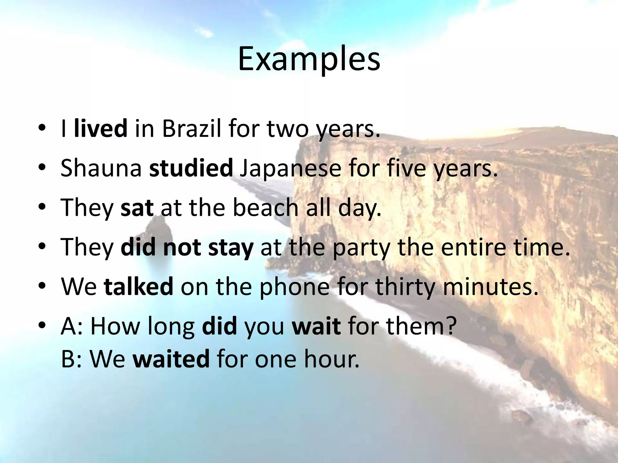 Examples
•   I lived in Brazil for two years.
•   Shauna studied Japanese for five years.
•   They sat at the beach all day.
•   They did not stay at the party the entire time.
•   We talked on the phone for thirty minutes.
•   A: How long did you wait for them?
    B: We waited for one hour.
 