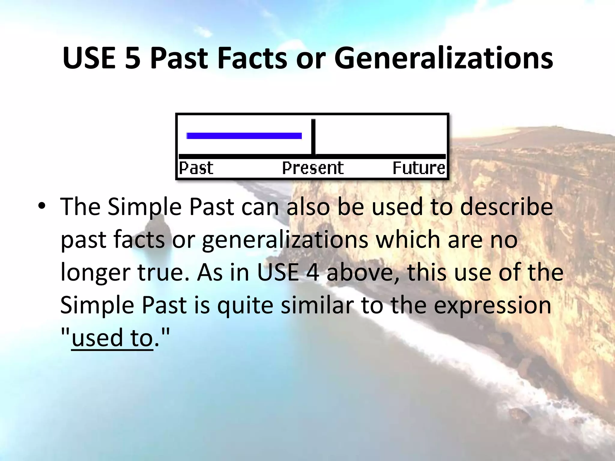 USE 5 Past Facts or Generalizations



• The Simple Past can also be used to describe
  past facts or generalizations which are no
  longer true. As in USE 4 above, this use of the
  Simple Past is quite similar to the expression
  "used to."
 