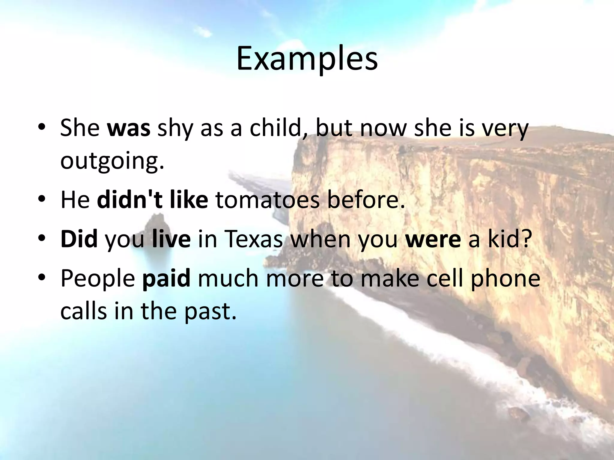 Examples
• She was shy as a child, but now she is very
  outgoing.
• He didn't like tomatoes before.
• Did you live in Texas when you were a kid?
• People paid much more to make cell phone
  calls in the past.
 