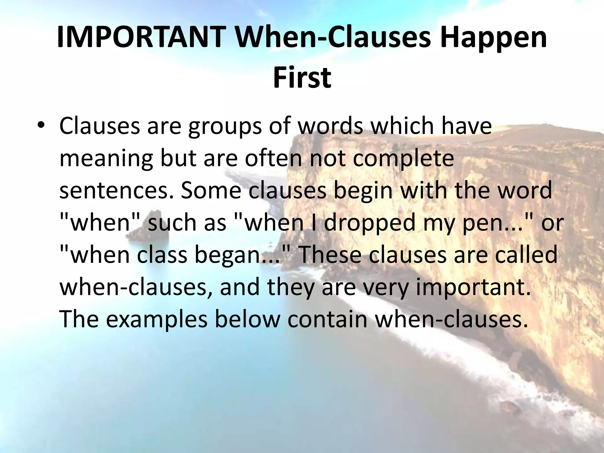 IMPORTANT When-Clauses Happen
            First
• Clauses are groups of words which have
  meaning but are often not complete
  sentences. Some clauses begin with the word
  "when" such as "when I dropped my pen..." or
  "when class began..." These clauses are called
  when-clauses, and they are very important.
  The examples below contain when-clauses.
 