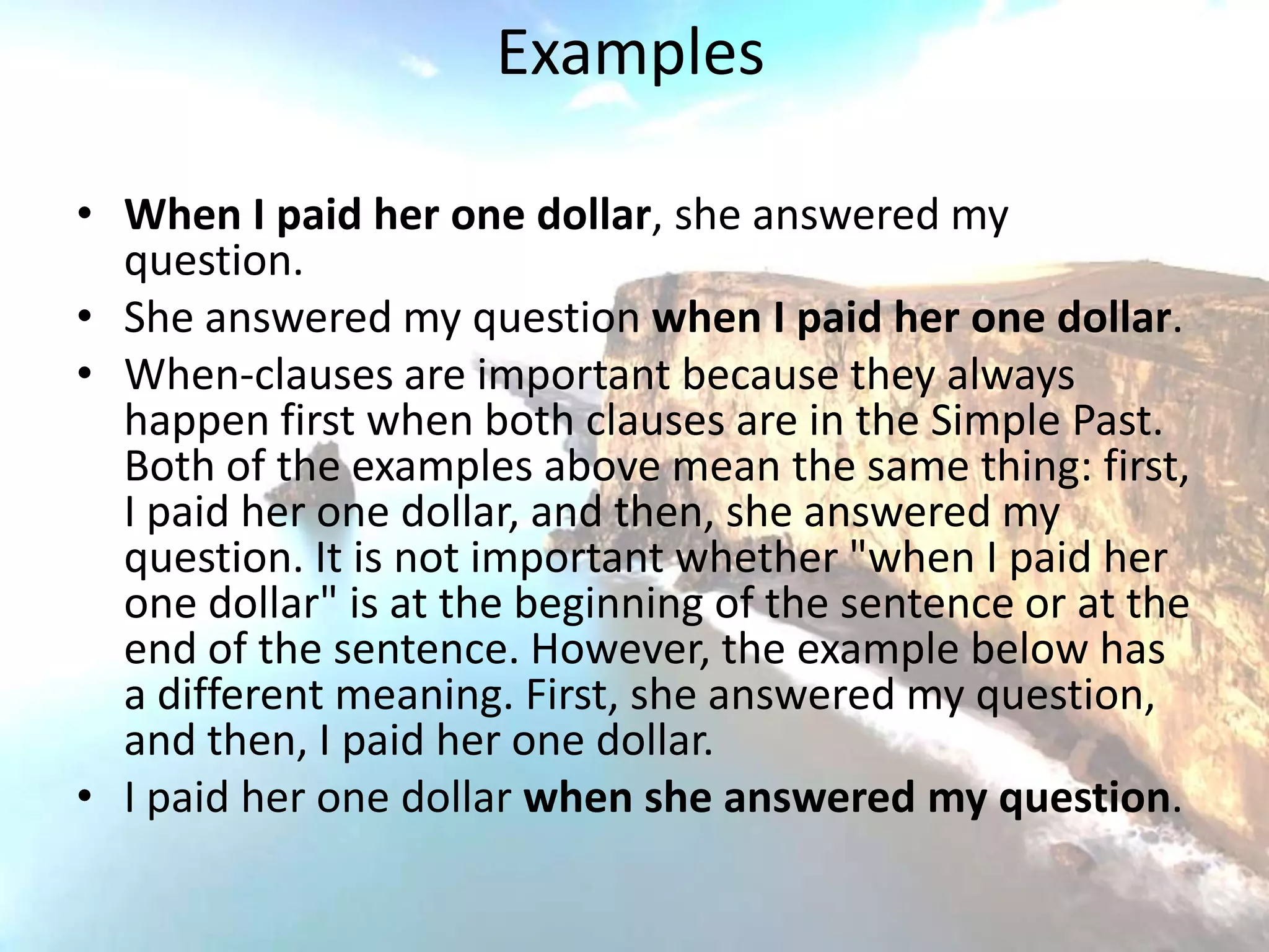 Examples

• When I paid her one dollar, she answered my
  question.
• She answered my question when I paid her one dollar.
• When-clauses are important because they always
  happen first when both clauses are in the Simple Past.
  Both of the examples above mean the same thing: first,
  I paid her one dollar, and then, she answered my
  question. It is not important whether "when I paid her
  one dollar" is at the beginning of the sentence or at the
  end of the sentence. However, the example below has
  a different meaning. First, she answered my question,
  and then, I paid her one dollar.
• I paid her one dollar when she answered my question.
 