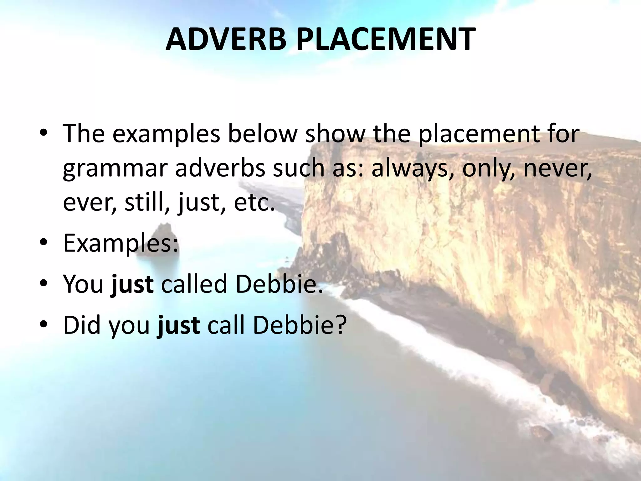 ADVERB PLACEMENT

• The examples below show the placement for
  grammar adverbs such as: always, only, never,
  ever, still, just, etc.
• Examples:
• You just called Debbie.
• Did you just call Debbie?
 