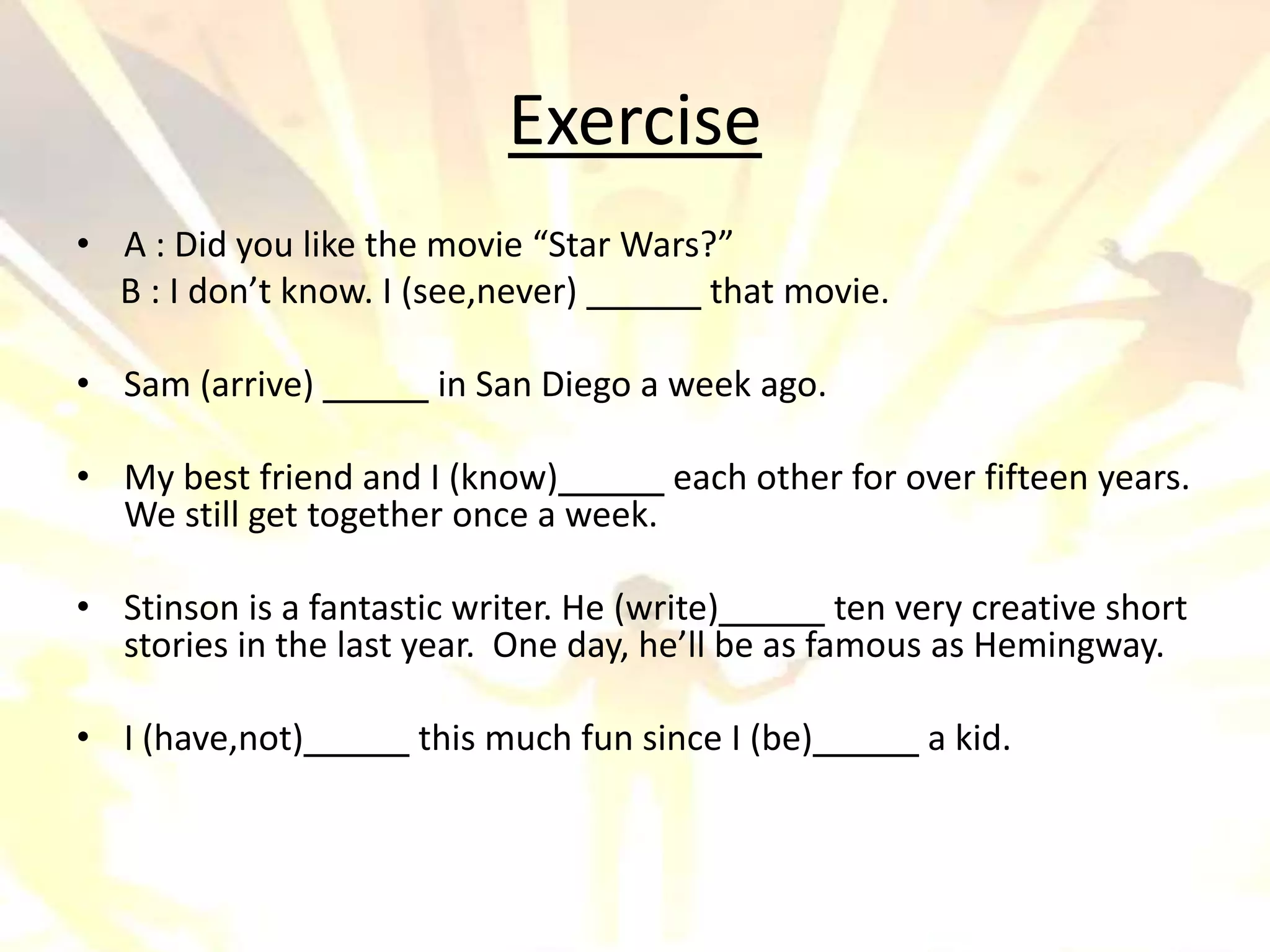 Exercise
• A : Did you like the movie “Star Wars?”
  B : I don’t know. I (see,never)       that movie.

• Sam (arrive)          in San Diego a week ago.

• My best friend and I (know)        each other for over fifteen years.
  We still get together once a week.

• Stinson is a fantastic writer. He (write)        ten very creative short
  stories in the last year. One day, he’ll be as famous as Hemingway.

• I (have,not)        this much fun since I (be)        a kid.
 