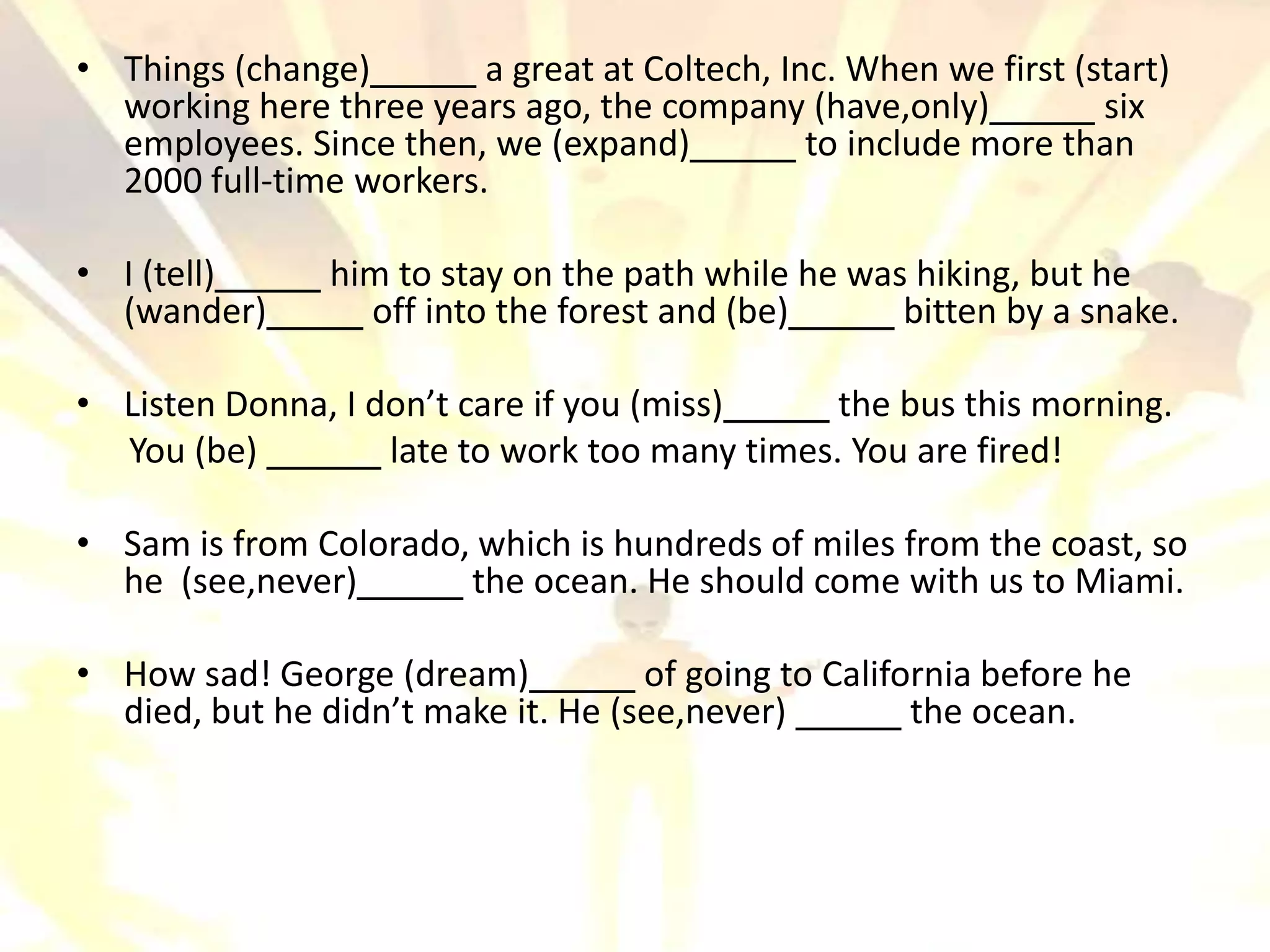 • Things (change)        a great at Coltech, Inc. When we first (start)
  working here three years ago, the company (have,only)           six
  employees. Since then, we (expand)           to include more than
  2000 full-time workers.

• I (tell)      him to stay on the path while he was hiking, but he
  (wander)        off into the forest and (be)      bitten by a snake.

• Listen Donna, I don’t care if you (miss)     the bus this morning.
  You (be)         late to work too many times. You are fired!

• Sam is from Colorado, which is hundreds of miles from the coast, so
  he (see,never)       the ocean. He should come with us to Miami.

• How sad! George (dream)           of going to California before he
  died, but he didn’t make it. He (see,never)         the ocean.
 