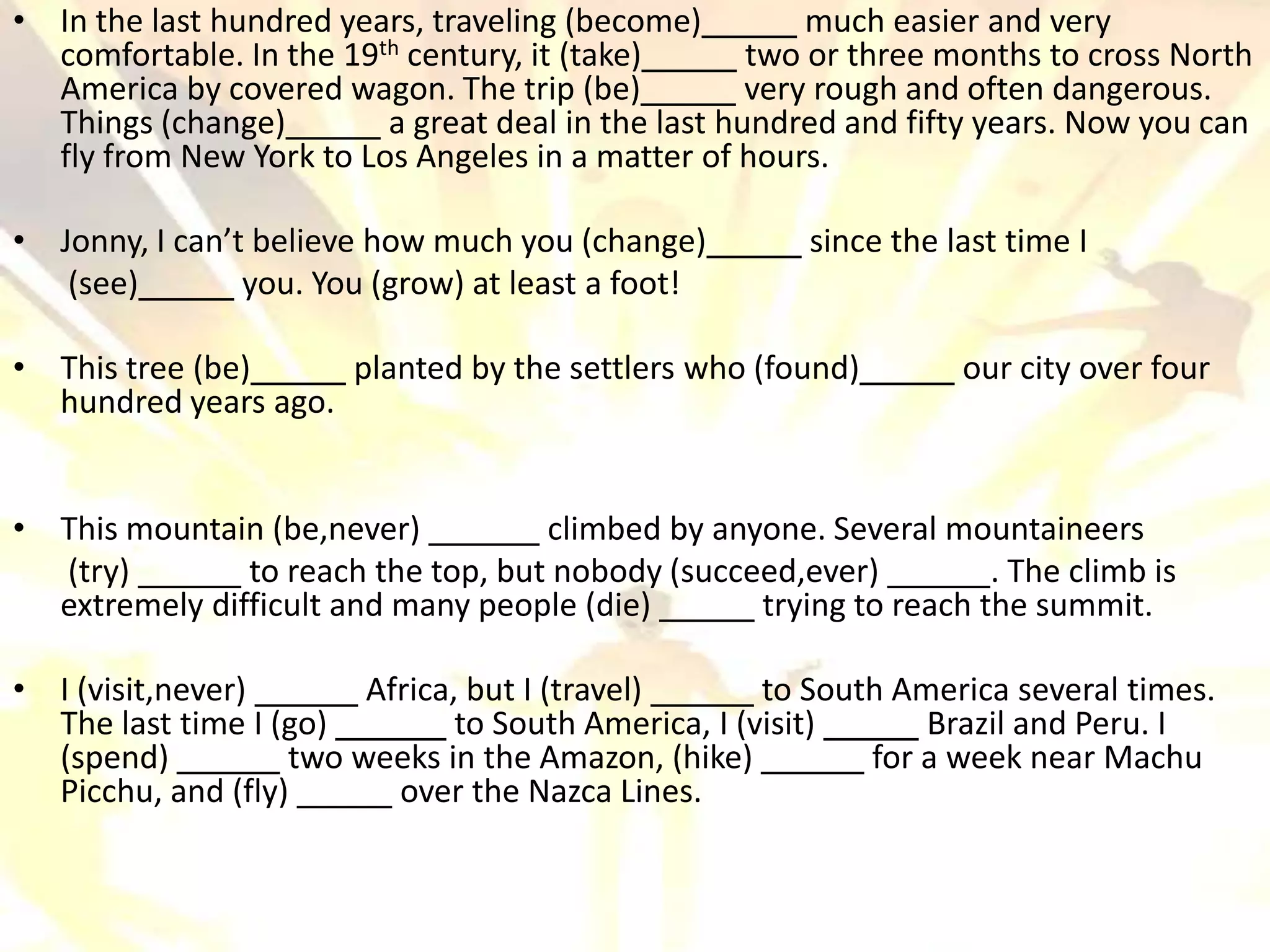 • In the last hundred years, traveling (become)          much easier and very
  comfortable. In the 19 th century, it (take)       two or three months to cross North
  America by covered wagon. The trip (be)            very rough and often dangerous.
  Things (change)         a great deal in the last hundred and fifty years. Now you can
  fly from New York to Los Angeles in a matter of hours.

• Jonny, I can’t believe how much you (change)         since the last time I
   (see)        you. You (grow) at least a foot!

• This tree (be)     planted by the settlers who (found)          our city over four
  hundred years ago.


• This mountain (be,never)          climbed by anyone. Several mountaineers
  (try)        to reach the top, but nobody (succeed,ever)         . The climb is
  extremely difficult and many people (die)       trying to reach the summit.

• I (visit,never)       Africa, but I (travel)       to South America several times.
  The last time I (go)         to South America, I (visit)      Brazil and Peru. I
  (spend)          two weeks in the Amazon, (hike)          for a week near Machu
  Picchu, and (fly)       over the Nazca Lines.
 