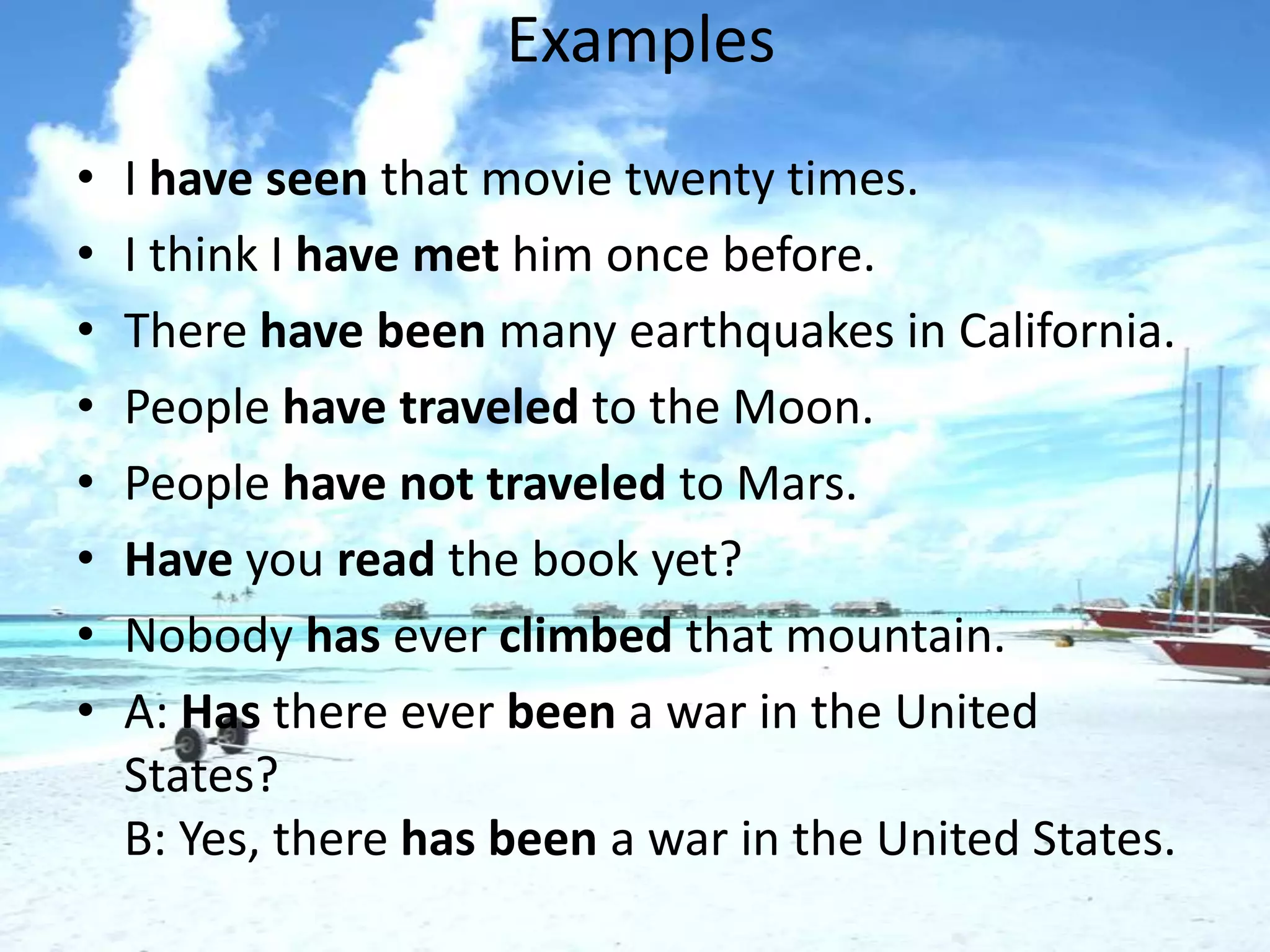 Examples
•   I have seen that movie twenty times.
•   I think I have met him once before.
•   There have been many earthquakes in California.
•   People have traveled to the Moon.
•   People have not traveled to Mars.
•   Have you read the book yet?
•   Nobody has ever climbed that mountain.
•   A: Has there ever been a war in the United
    States?
    B: Yes, there has been a war in the United States.
 