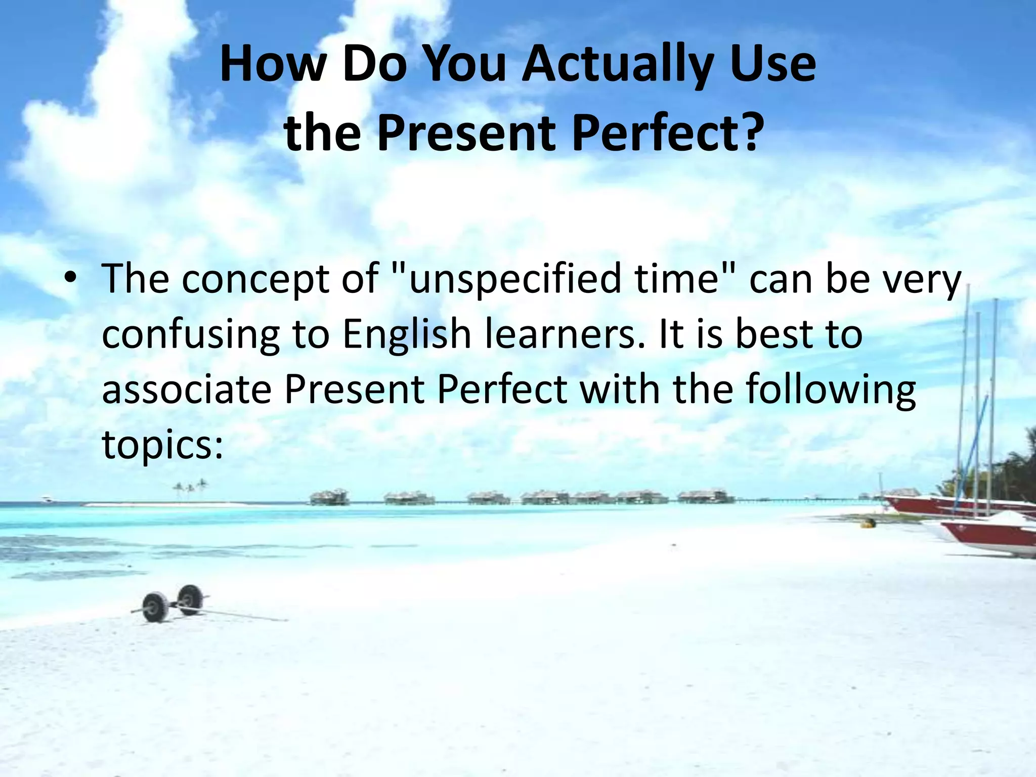 How Do You Actually Use
          the Present Perfect?

• The concept of "unspecified time" can be very
  confusing to English learners. It is best to
  associate Present Perfect with the following
  topics:
 