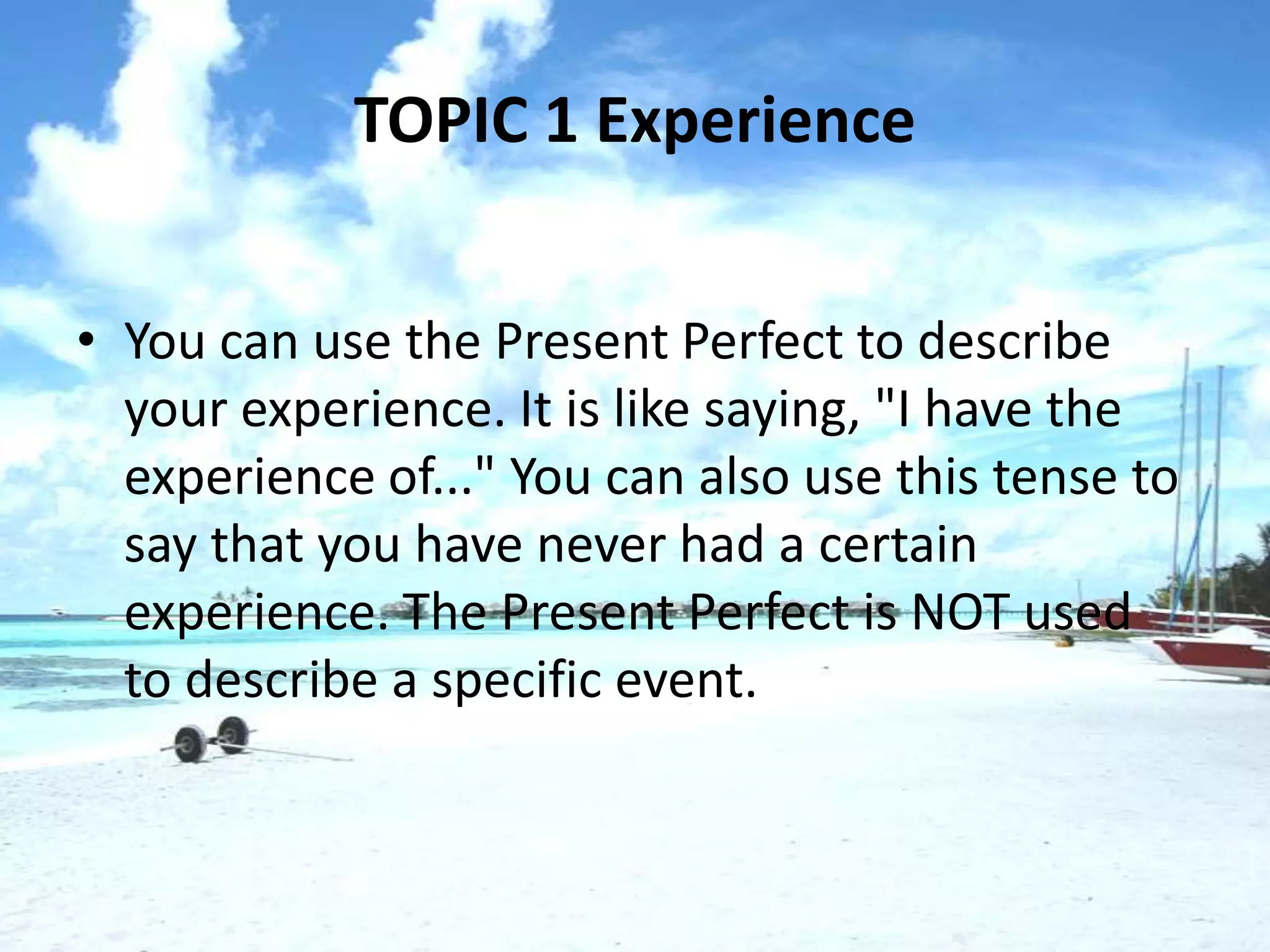 TOPIC 1 Experience


• You can use the Present Perfect to describe
  your experience. It is like saying, "I have the
  experience of..." You can also use this tense to
  say that you have never had a certain
  experience. The Present Perfect is NOT used
  to describe a specific event.
 