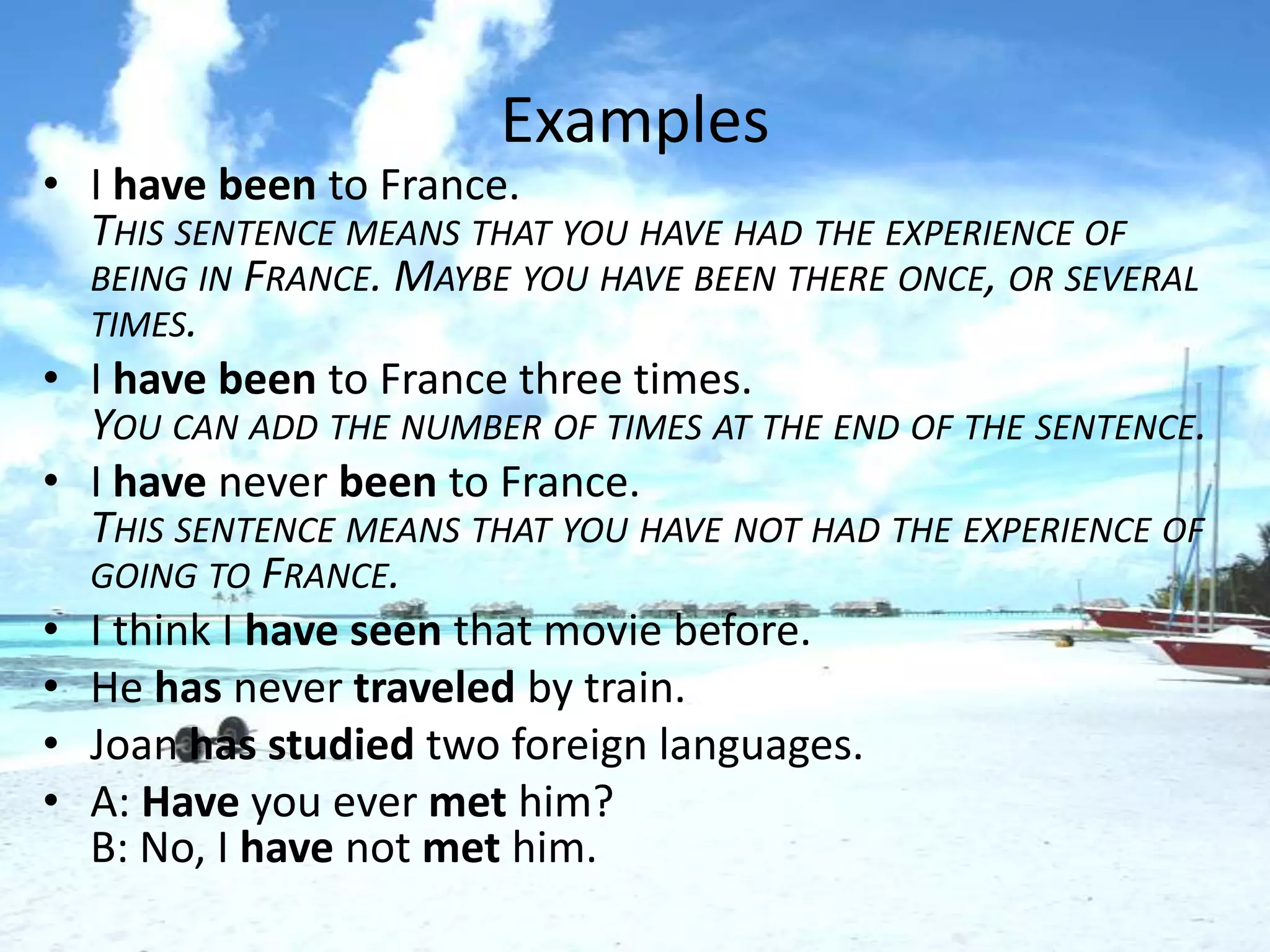 Examples
• I have been to France.
  THIS SENTENCE MEANS THAT YOU HAVE HAD THE EXPERIENCE OF
  BEING IN FRANCE. MAYBE YOU HAVE BEEN THERE ONCE, OR SEVERAL
  TIMES.
• I have been to France three times.
  YOU CAN ADD THE NUMBER OF TIMES AT THE END OF THE SENTENCE.
• I have never been to France.
  THIS SENTENCE MEANS THAT YOU HAVE NOT HAD THE EXPERIENCE OF
  GOING TO FRANCE.
• I think I have seen that movie before.
• He has never traveled by train.
• Joan has studied two foreign languages.
• A: Have you ever met him?
  B: No, I have not met him.
 