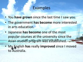 Examples
• You have grown since the last time I saw you.
• The government has become more interested
  in arts education.
• Japanese has become one of the most
  popular courses at the university since the
  Asian studies program was established.
• My English has really improved since I moved
  to Australia.
 