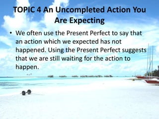 TOPIC 4 An Uncompleted Action You
            Are Expecting
• We often use the Present Perfect to say that
  an action which we expected has not
  happened. Using the Present Perfect suggests
  that we are still waiting for the action to
  happen.
 