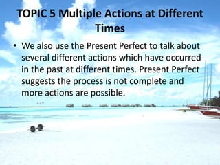TOPIC 5 Multiple Actions at Different
               Times
• We also use the Present Perfect to talk about
  several different actions which have occurred
  in the past at different times. Present Perfect
  suggests the process is not complete and
  more actions are possible.
 