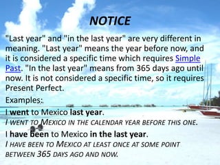 NOTICE
• "Last year" and "in the last year" are very different in
  meaning. "Last year" means the year before now, and
  it is considered a specific time which requires Simple
  Past. "In the last year" means from 365 days ago until
  now. It is not considered a specific time, so it requires
  Present Perfect.
• Examples:
• I went to Mexico last year.
  I WENT TO MEXICO IN THE CALENDAR YEAR BEFORE THIS ONE.
• I have been to Mexico in the last year.
  I HAVE BEEN TO MEXICO AT LEAST ONCE AT SOME POINT
  BETWEEN 365 DAYS AGO AND NOW.
 
