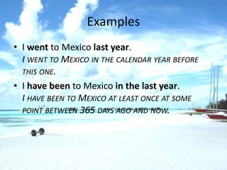 Examples
• I went to Mexico last year.
  I WENT TO MEXICO IN THE CALENDAR YEAR BEFORE
  THIS ONE.
• I have been to Mexico in the last year.
  I HAVE BEEN TO MEXICO AT LEAST ONCE AT SOME
  POINT BETWEEN 365 DAYS AGO AND NOW.
 